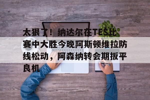 贝博 -太狠了！纳达尔在TES比赛中大胜今晚阿斯顿维拉防线松动，阿森纳转会期扳平良机的简单介绍